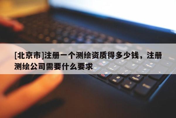 [北京市]注册一个测绘资质得多少钱，注册测绘公司需要什么要求