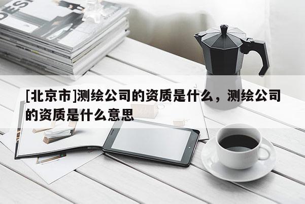 [北京市]测绘公司的资质是什么，测绘公司的资质是什么意思