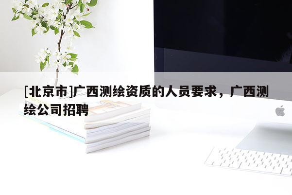 [北京市]广西测绘资质的人员要求，广西测绘公司招聘