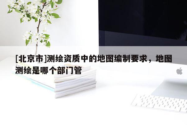 [北京市]测绘资质中的地图编制要求，地图测绘是哪个部门管