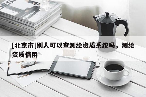 [北京市]别人可以查测绘资质系统吗，测绘资质借用