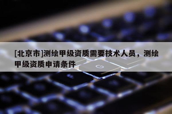 [北京市]测绘甲级资质需要技术人员，测绘甲级资质申请条件