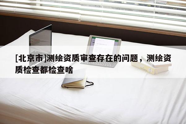 [北京市]测绘资质审查存在的问题，测绘资质检查都检查啥