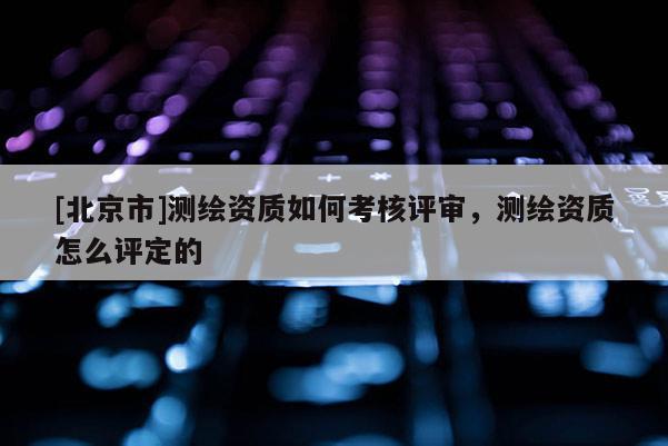 [北京市]测绘资质如何考核评审，测绘资质怎么评定的
