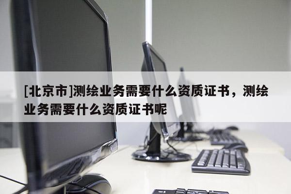 [北京市]测绘业务需要什么资质证书，测绘业务需要什么资质证书呢