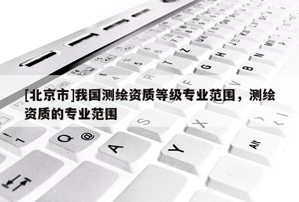 [北京市]我国测绘资质等级专业范围，测绘资质的专业范围
