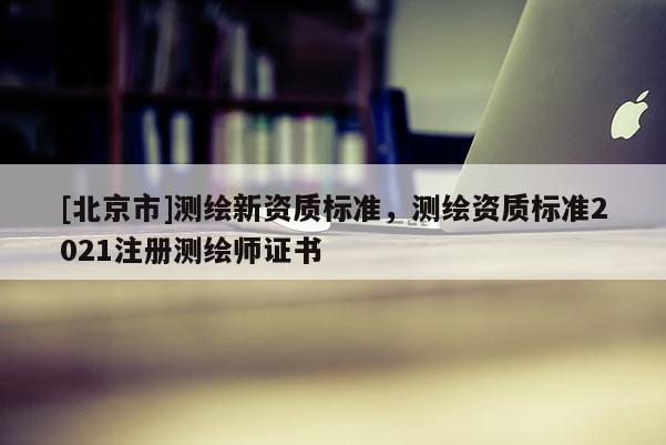 [北京市]测绘新资质标准，测绘资质标准2021注册测绘师证书