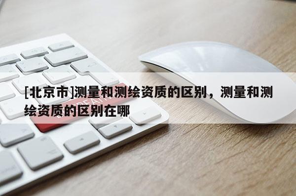 [北京市]测量和测绘资质的区别，测量和测绘资质的区别在哪