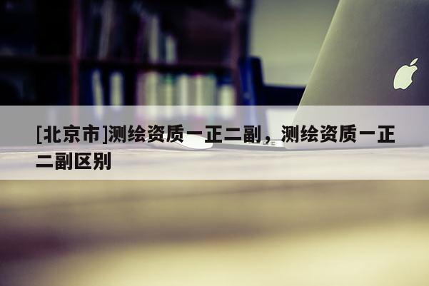 [北京市]测绘资质一正二副，测绘资质一正二副区别