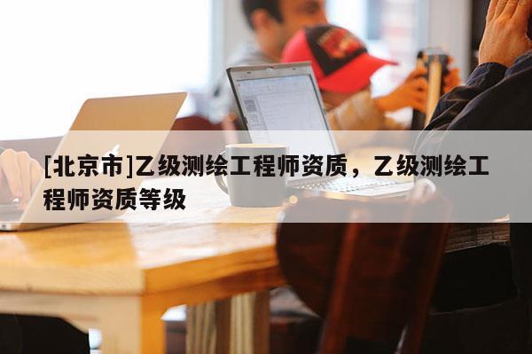 [北京市]乙级测绘工程师资质，乙级测绘工程师资质等级