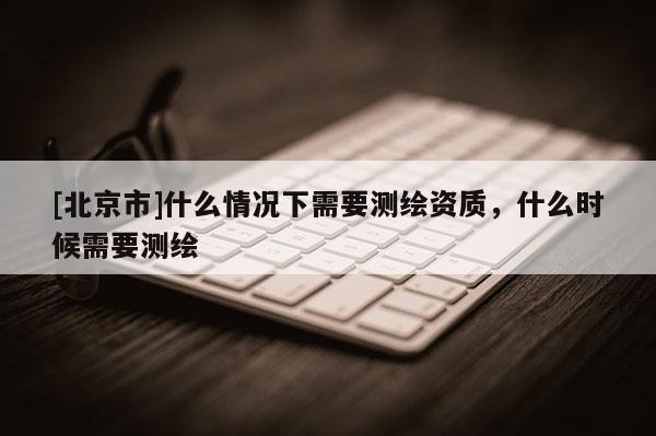 [北京市]什么情况下需要测绘资质，什么时候需要测绘