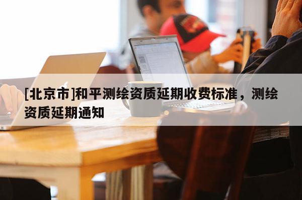 [北京市]和平测绘资质延期收费标准，测绘资质延期通知