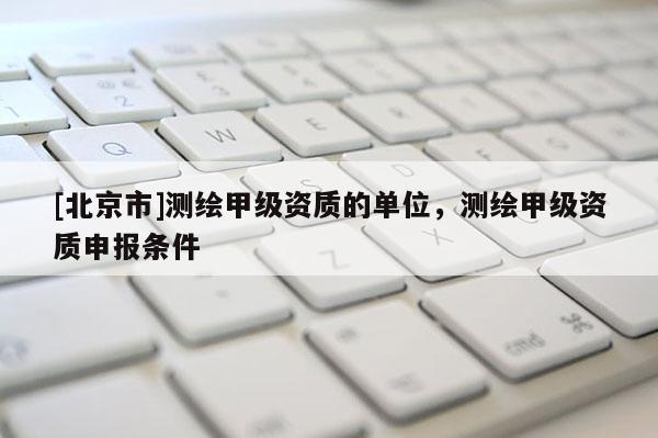 [北京市]测绘甲级资质的单位，测绘甲级资质申报条件