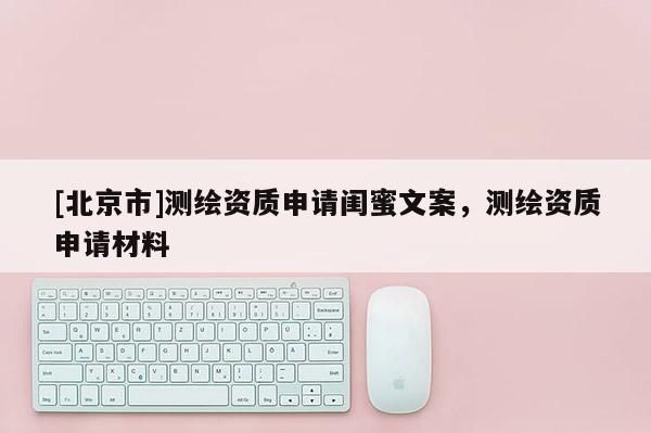 [北京市]测绘资质申请闺蜜文案，测绘资质申请材料