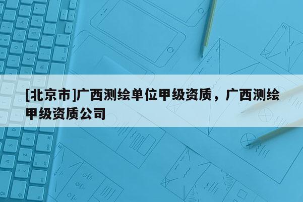 [北京市]广西测绘单位甲级资质，广西测绘甲级资质公司