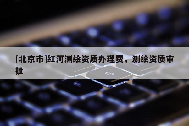 [北京市]红河测绘资质办理费，测绘资质审批