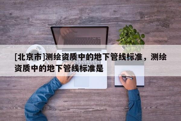 [北京市]测绘资质中的地下管线标准，测绘资质中的地下管线标准是