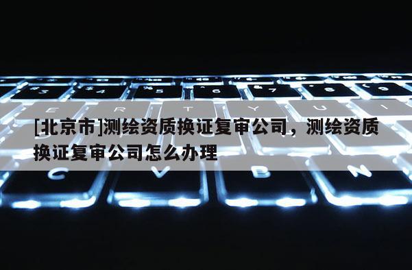 [北京市]测绘资质换证复审公司，测绘资质换证复审公司怎么办理
