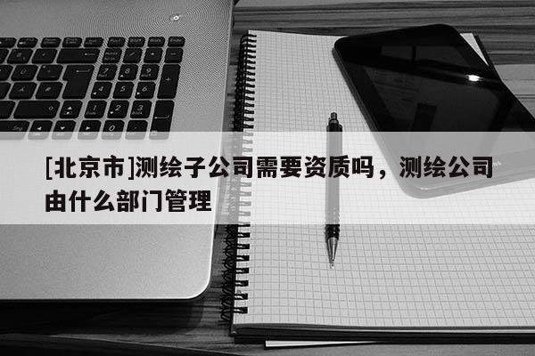 [北京市]测绘子公司需要资质吗，测绘公司由什么部门管理