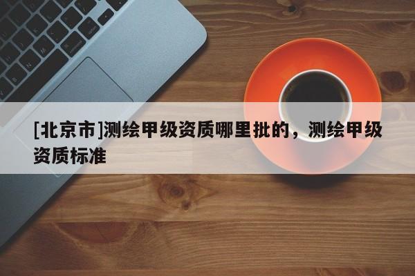 [北京市]测绘甲级资质哪里批的，测绘甲级资质标准