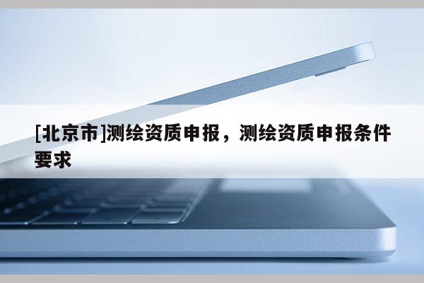[北京市]测绘资质申报，测绘资质申报条件要求