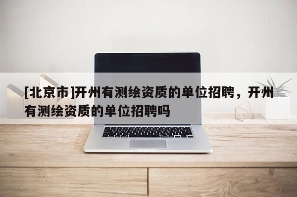 [北京市]开州有测绘资质的单位招聘，开州有测绘资质的单位招聘吗