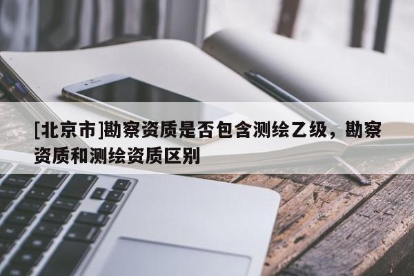 [北京市]勘察资质是否包含测绘乙级，勘察资质和测绘资质区别