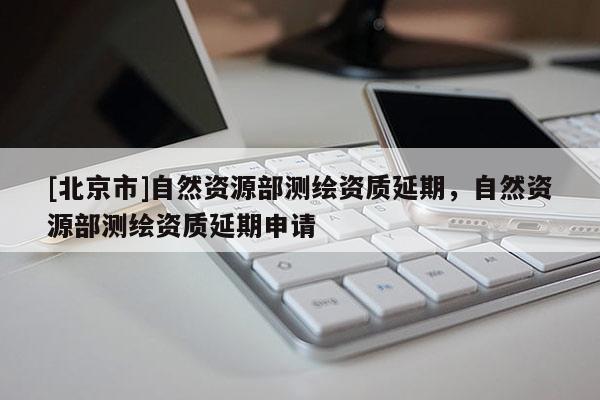 [北京市]自然资源部测绘资质延期，自然资源部测绘资质延期申请