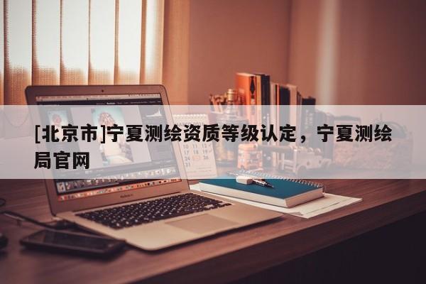 [北京市]宁夏测绘资质等级认定，宁夏测绘局官网