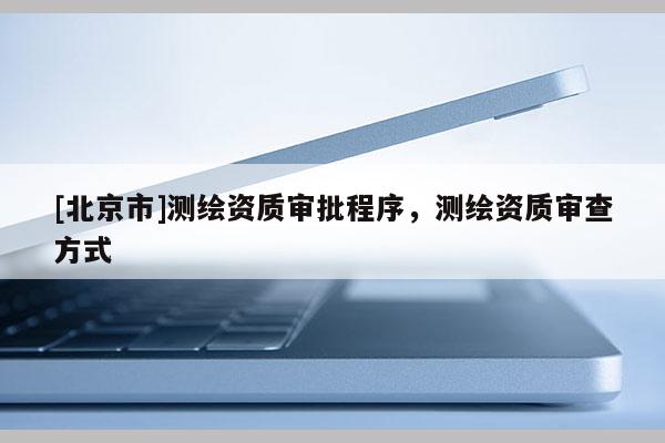 [北京市]测绘资质审批程序，测绘资质审查方式