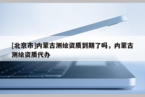 [北京市]内蒙古测绘资质到期了吗，内蒙古测绘资质代办
