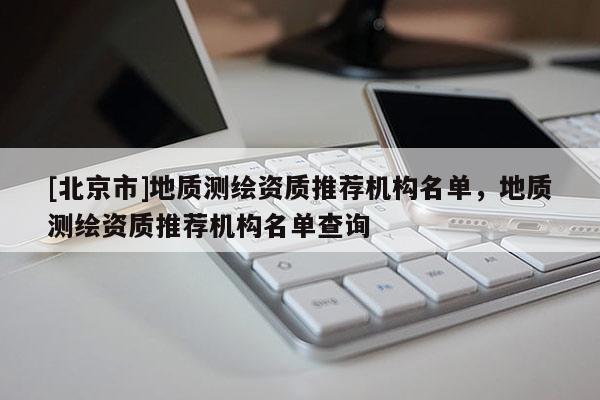 [北京市]地质测绘资质推荐机构名单，地质测绘资质推荐机构名单查询