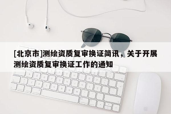 [北京市]测绘资质复审换证简讯，关于开展测绘资质复审换证工作的通知