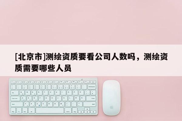 [北京市]测绘资质要看公司人数吗，测绘资质需要哪些人员