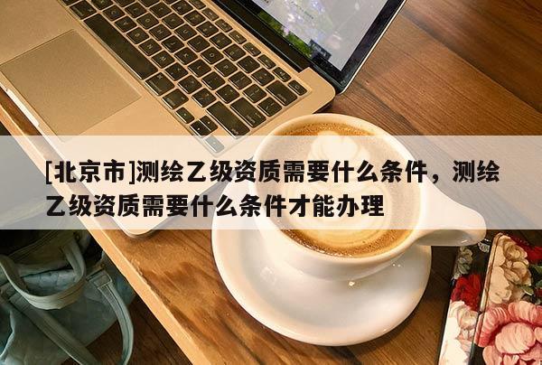 [北京市]测绘乙级资质需要什么条件，测绘乙级资质需要什么条件才能办理