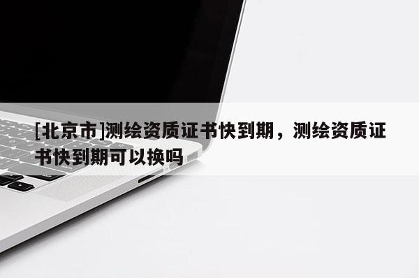 [北京市]测绘资质证书快到期，测绘资质证书快到期可以换吗