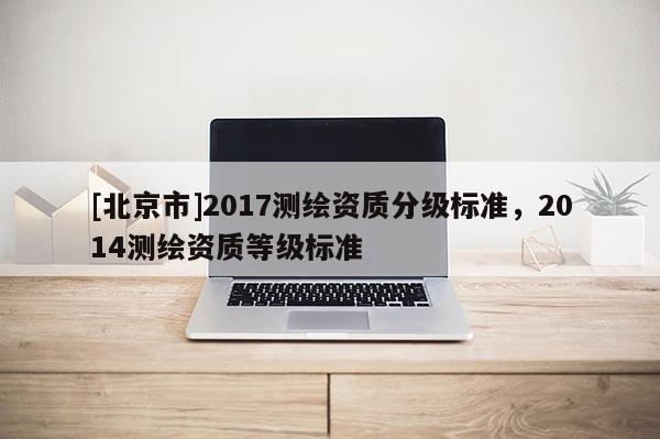 [北京市]2017测绘资质分级标准，2014测绘资质等级标准