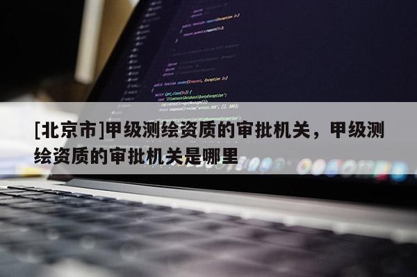 [北京市]甲级测绘资质的审批机关，甲级测绘资质的审批机关是哪里