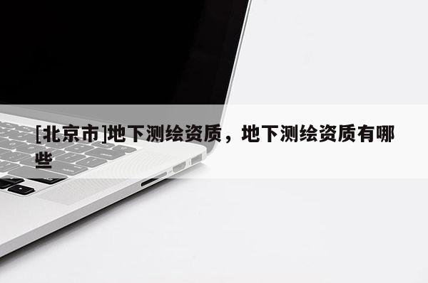 [北京市]地下测绘资质，地下测绘资质有哪些