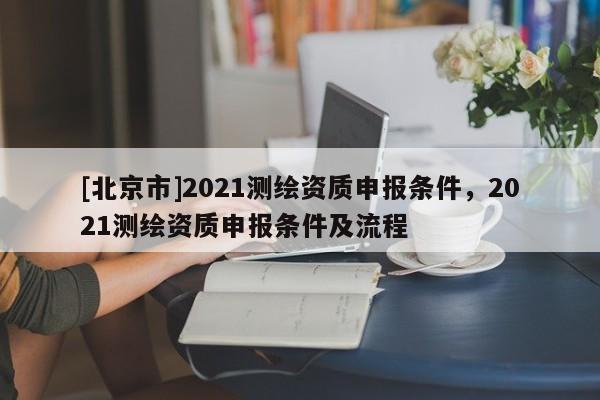 [北京市]2021测绘资质申报条件，2021测绘资质申报条件及流程