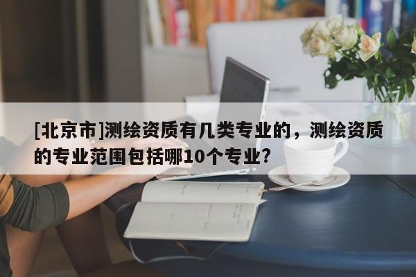 [北京市]测绘资质有几类专业的，测绘资质的专业范围包括哪10个专业?