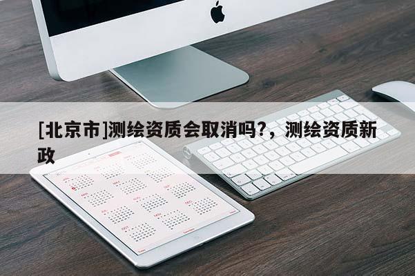 [北京市]测绘资质会取消吗?，测绘资质新政
