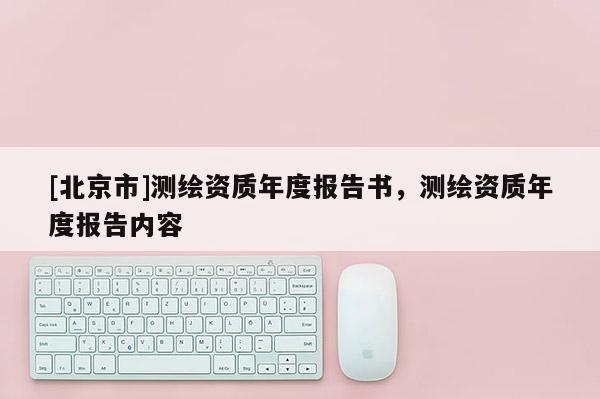 [北京市]测绘资质年度报告书，测绘资质年度报告内容