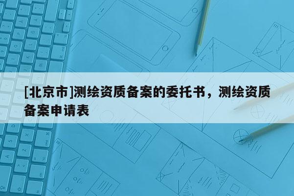 [北京市]测绘资质备案的委托书，测绘资质备案申请表