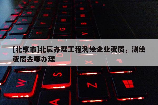 [北京市]北辰办理工程测绘企业资质，测绘资质去哪办理