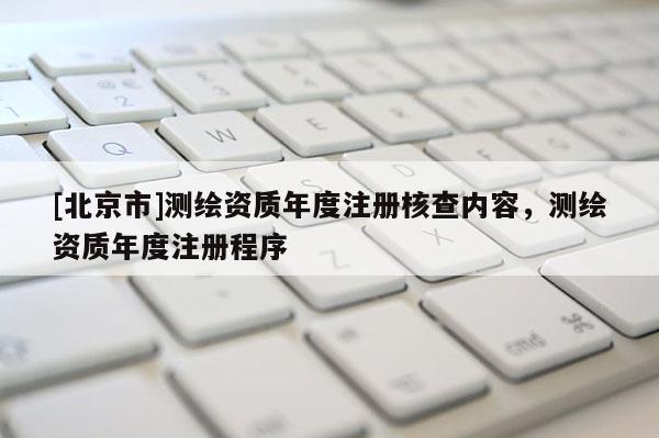 [北京市]测绘资质年度注册核查内容，测绘资质年度注册程序
