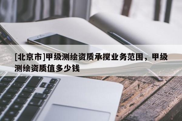 [北京市]甲级测绘资质承搅业务范围，甲级测绘资质值多少钱