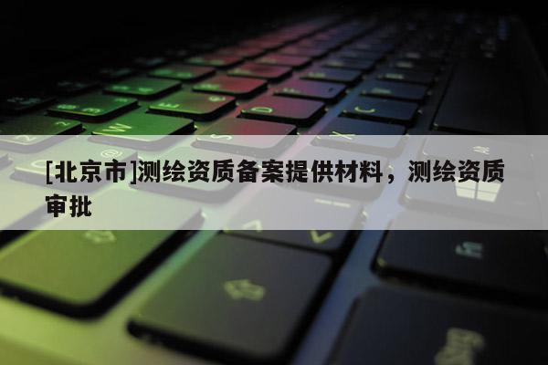 [北京市]测绘资质备案提供材料，测绘资质审批