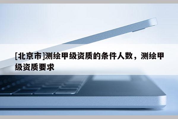 [北京市]测绘甲级资质的条件人数，测绘甲级资质要求