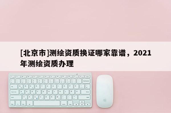 [北京市]测绘资质换证哪家靠谱，2021年测绘资质办理